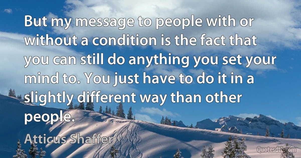 But my message to people with or without a condition is the fact that you can still do anything you set your mind to. You just have to do it in a slightly different way than other people. (Atticus Shaffer)