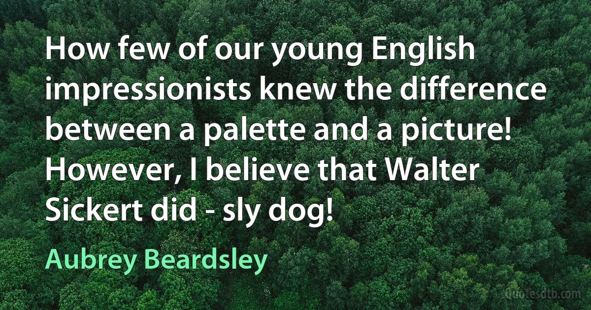 How few of our young English impressionists knew the difference between a palette and a picture! However, I believe that Walter Sickert did - sly dog! (Aubrey Beardsley)