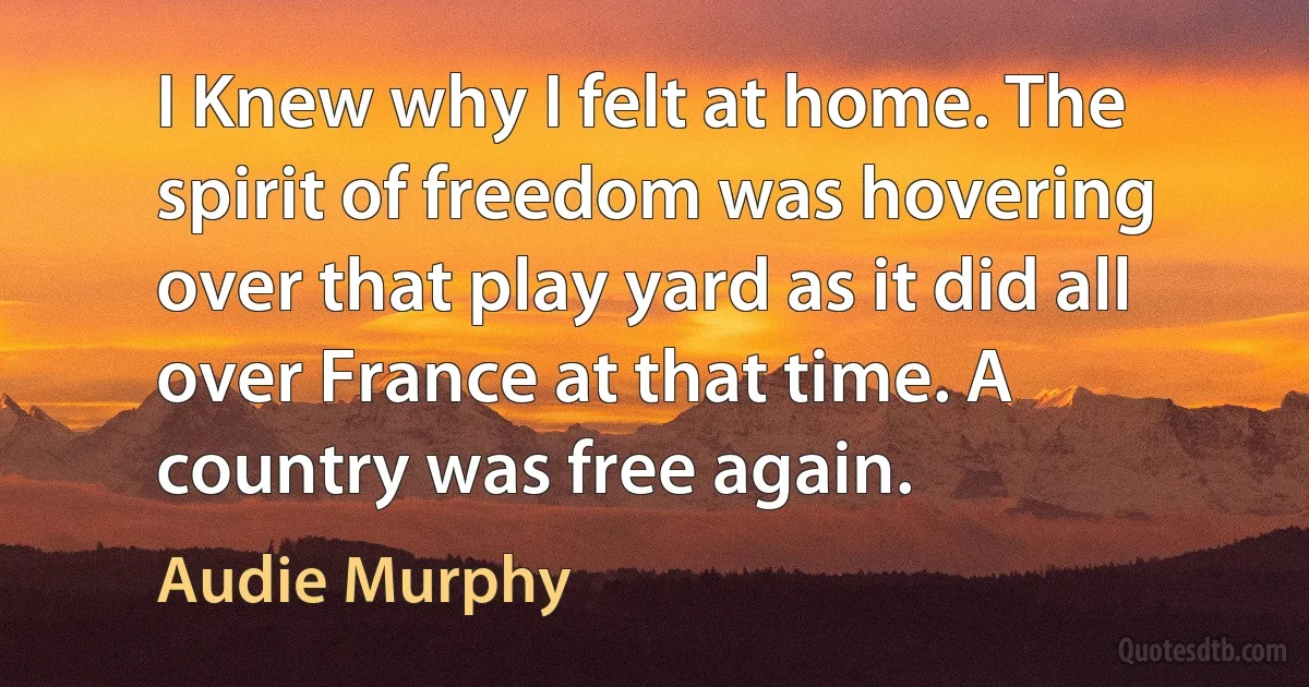 I Knew why I felt at home. The spirit of freedom was hovering over that play yard as it did all over France at that time. A country was free again. (Audie Murphy)