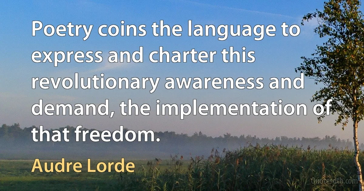 Poetry coins the language to express and charter this revolutionary awareness and demand, the implementation of that freedom. (Audre Lorde)