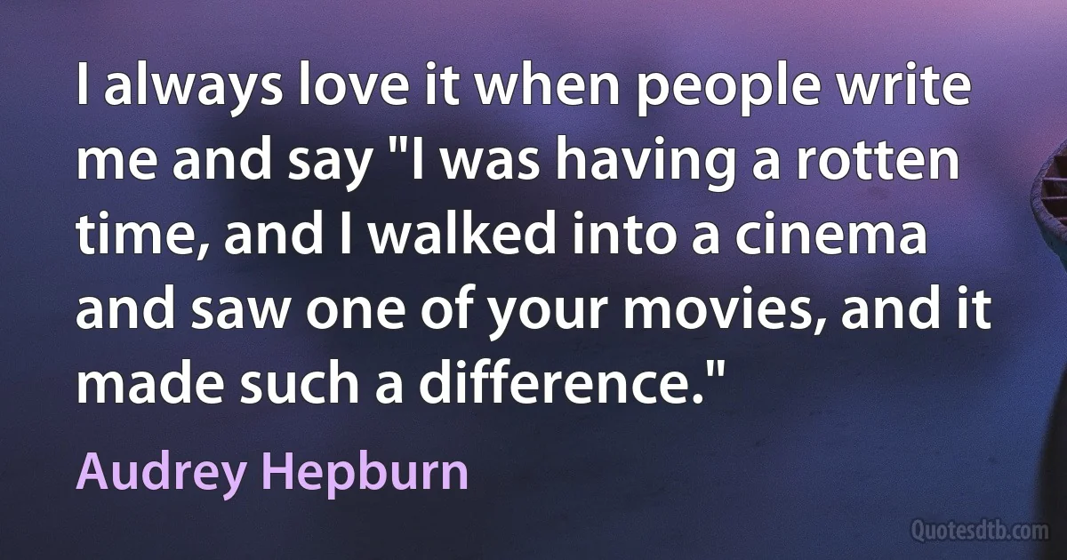 I always love it when people write me and say "I was having a rotten time, and I walked into a cinema and saw one of your movies, and it made such a difference." (Audrey Hepburn)