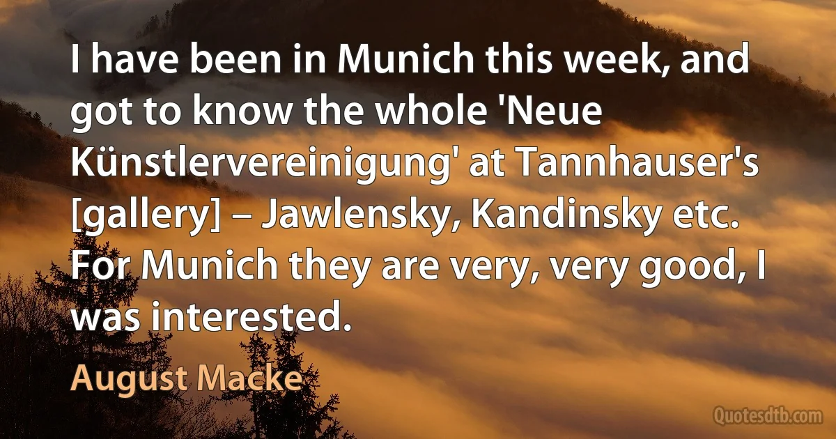 I have been in Munich this week, and got to know the whole 'Neue Künstlervereinigung' at Tannhauser's [gallery] – Jawlensky, Kandinsky etc. For Munich they are very, very good, I was interested. (August Macke)