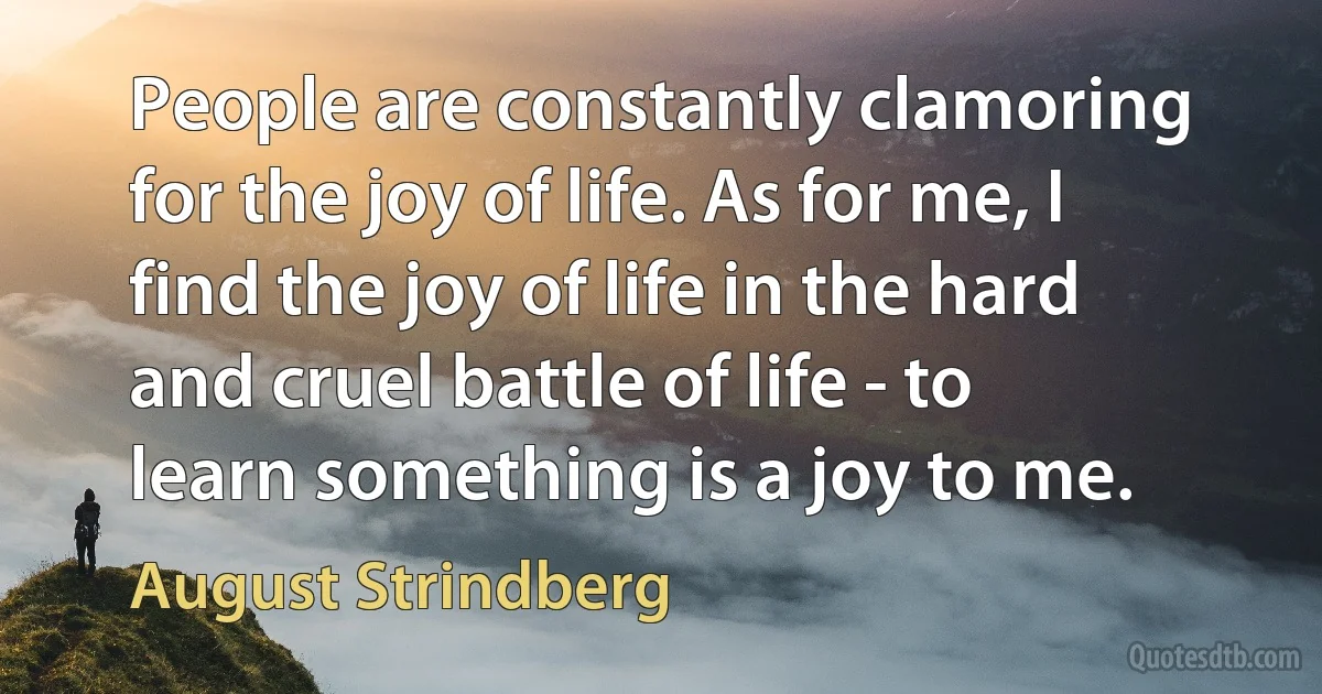 People are constantly clamoring for the joy of life. As for me, I find the joy of life in the hard and cruel battle of life - to learn something is a joy to me. (August Strindberg)