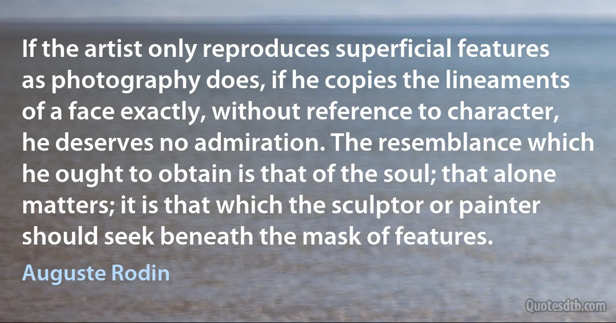 If the artist only reproduces superficial features as photography does, if he copies the lineaments of a face exactly, without reference to character, he deserves no admiration. The resemblance which he ought to obtain is that of the soul; that alone matters; it is that which the sculptor or painter should seek beneath the mask of features. (Auguste Rodin)