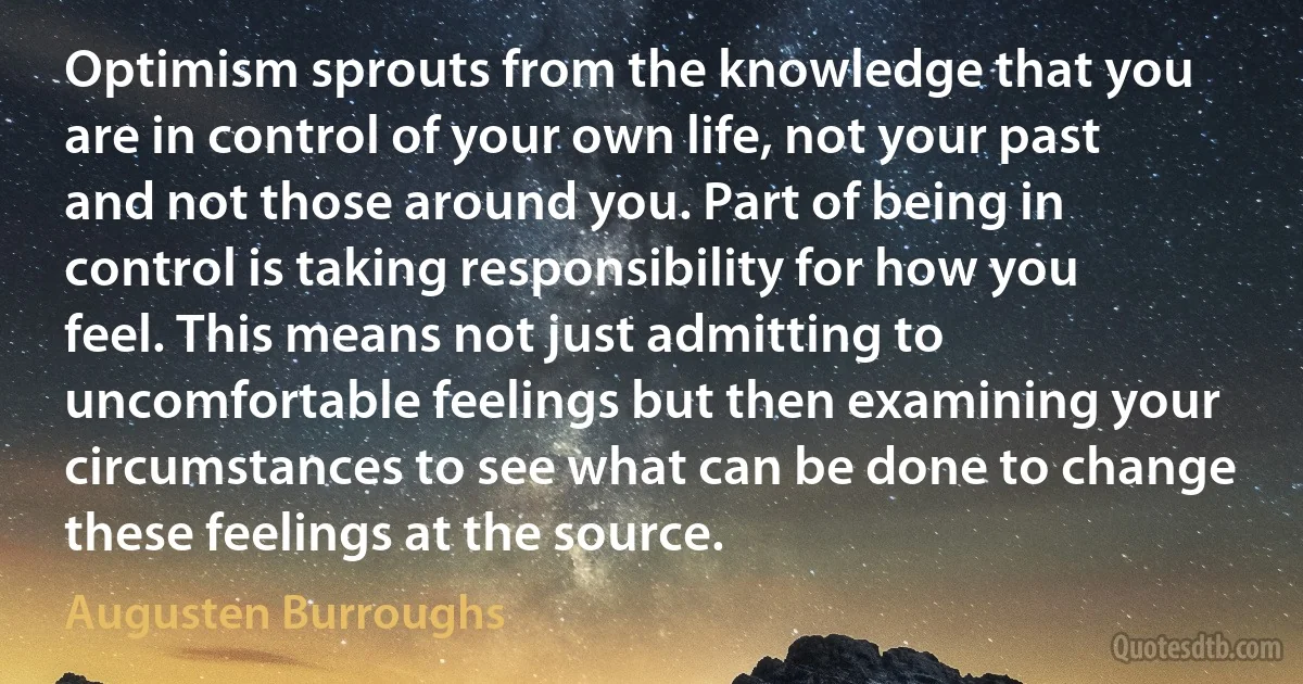 Optimism sprouts from the knowledge that you are in control of your own life, not your past and not those around you. Part of being in control is taking responsibility for how you feel. This means not just admitting to uncomfortable feelings but then examining your circumstances to see what can be done to change these feelings at the source. (Augusten Burroughs)