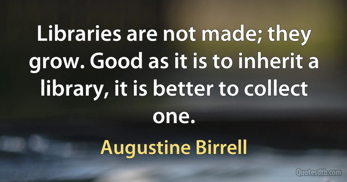 Libraries are not made; they grow. Good as it is to inherit a library, it is better to collect one. (Augustine Birrell)