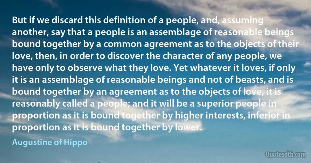 But if we discard this definition of a people, and, assuming another, say that a people is an assemblage of reasonable beings bound together by a common agreement as to the objects of their love, then, in order to discover the character of any people, we have only to observe what they love. Yet whatever it loves, if only it is an assemblage of reasonable beings and not of beasts, and is bound together by an agreement as to the objects of love, it is reasonably called a people; and it will be a superior people in proportion as it is bound together by higher interests, inferior in proportion as it is bound together by lower. (Augustine of Hippo)