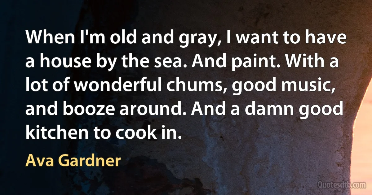 When I'm old and gray, I want to have a house by the sea. And paint. With a lot of wonderful chums, good music, and booze around. And a damn good kitchen to cook in. (Ava Gardner)