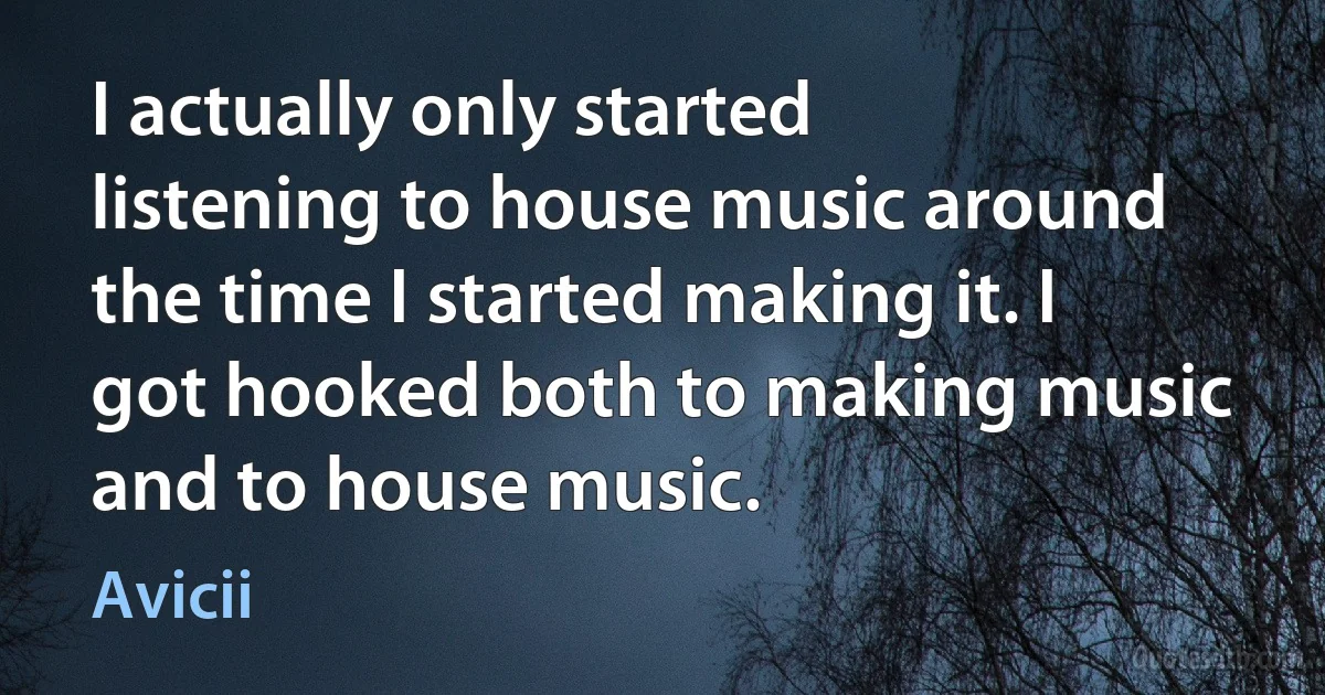 I actually only started listening to house music around the time I started making it. I got hooked both to making music and to house music. (Avicii)