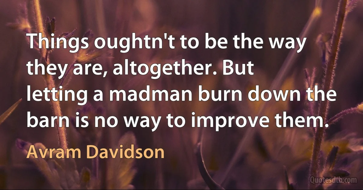 Things oughtn't to be the way they are, altogether. But letting a madman burn down the barn is no way to improve them. (Avram Davidson)