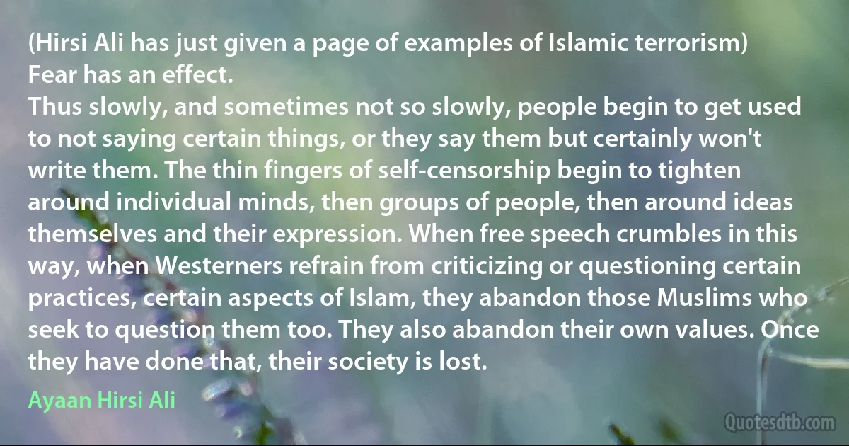 (Hirsi Ali has just given a page of examples of Islamic terrorism) Fear has an effect.
Thus slowly, and sometimes not so slowly, people begin to get used to not saying certain things, or they say them but certainly won't write them. The thin fingers of self-censorship begin to tighten around individual minds, then groups of people, then around ideas themselves and their expression. When free speech crumbles in this way, when Westerners refrain from criticizing or questioning certain practices, certain aspects of Islam, they abandon those Muslims who seek to question them too. They also abandon their own values. Once they have done that, their society is lost. (Ayaan Hirsi Ali)