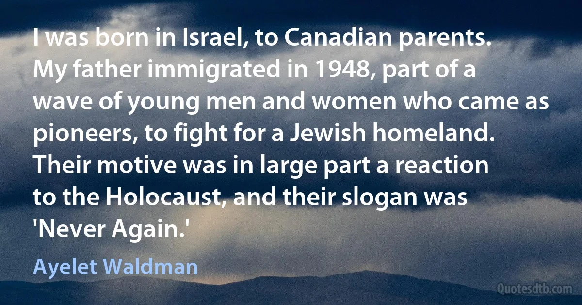 I was born in Israel, to Canadian parents. My father immigrated in 1948, part of a wave of young men and women who came as pioneers, to fight for a Jewish homeland. Their motive was in large part a reaction to the Holocaust, and their slogan was 'Never Again.' (Ayelet Waldman)