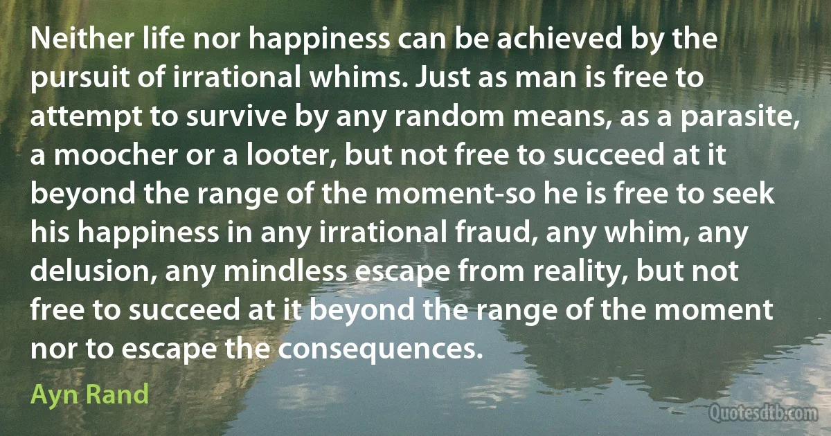 Neither life nor happiness can be achieved by the pursuit of irrational whims. Just as man is free to attempt to survive by any random means, as a parasite, a moocher or a looter, but not free to succeed at it beyond the range of the moment-so he is free to seek his happiness in any irrational fraud, any whim, any delusion, any mindless escape from reality, but not free to succeed at it beyond the range of the moment nor to escape the consequences. (Ayn Rand)