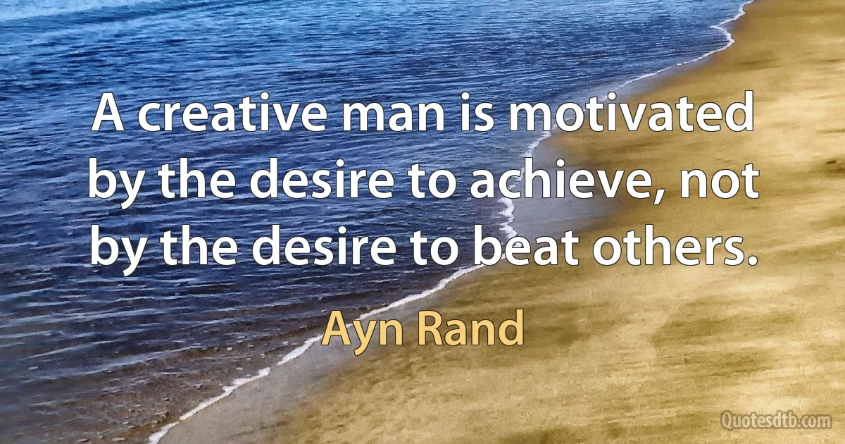 A creative man is motivated by the desire to achieve, not by the desire to beat others. (Ayn Rand)