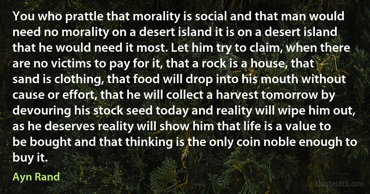 You who prattle that morality is social and that man would need no morality on a desert island it is on a desert island that he would need it most. Let him try to claim, when there are no victims to pay for it, that a rock is a house, that sand is clothing, that food will drop into his mouth without cause or effort, that he will collect a harvest tomorrow by devouring his stock seed today and reality will wipe him out, as he deserves reality will show him that life is a value to be bought and that thinking is the only coin noble enough to buy it. (Ayn Rand)