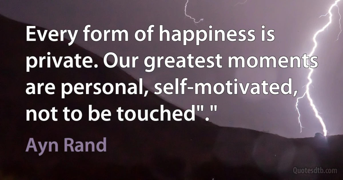 Every form of happiness is private. Our greatest moments are personal, self-motivated, not to be touched"." (Ayn Rand)