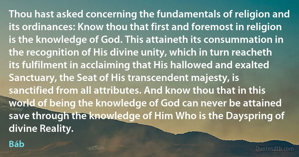 Thou hast asked concerning the fundamentals of religion and its ordinances: Know thou that first and foremost in religion is the knowledge of God. This attaineth its consummation in the recognition of His divine unity, which in turn reacheth its fulfilment in acclaiming that His hallowed and exalted Sanctuary, the Seat of His transcendent majesty, is sanctified from all attributes. And know thou that in this world of being the knowledge of God can never be attained save through the knowledge of Him Who is the Dayspring of divine Reality. (Báb)