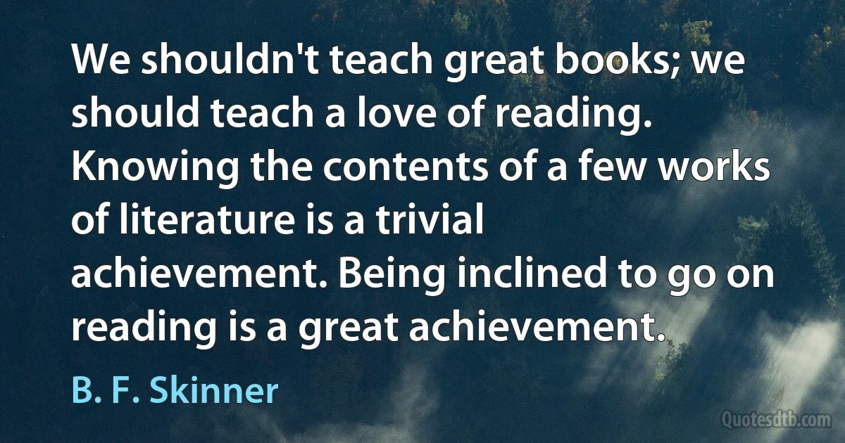 We shouldn't teach great books; we should teach a love of reading. Knowing the contents of a few works of literature is a trivial achievement. Being inclined to go on reading is a great achievement. (B. F. Skinner)