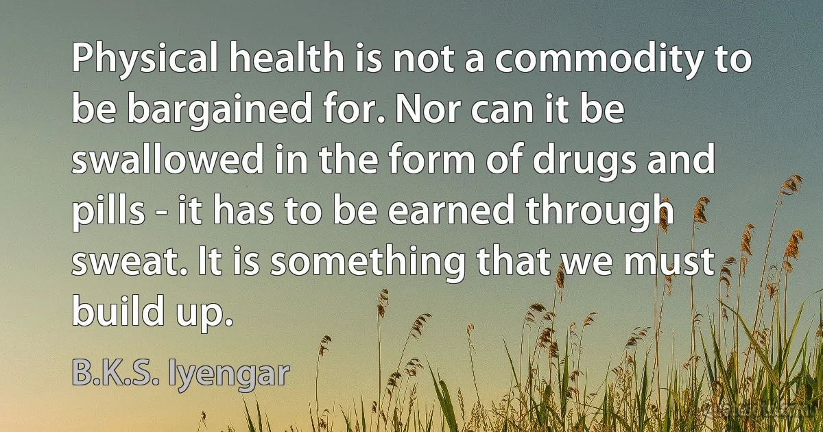 Physical health is not a commodity to be bargained for. Nor can it be swallowed in the form of drugs and pills - it has to be earned through sweat. It is something that we must build up. (B.K.S. Iyengar)