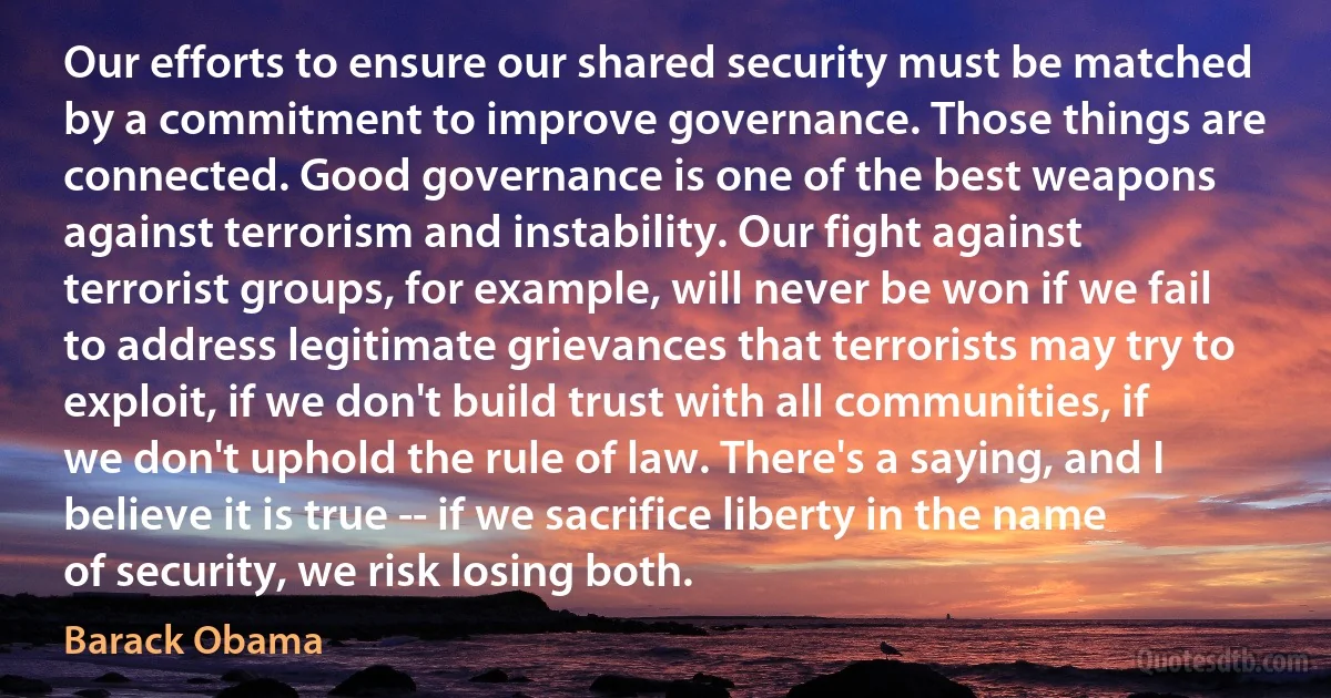 Our efforts to ensure our shared security must be matched by a commitment to improve governance. Those things are connected. Good governance is one of the best weapons against terrorism and instability. Our fight against terrorist groups, for example, will never be won if we fail to address legitimate grievances that terrorists may try to exploit, if we don't build trust with all communities, if we don't uphold the rule of law. There's a saying, and I believe it is true -- if we sacrifice liberty in the name of security, we risk losing both. (Barack Obama)