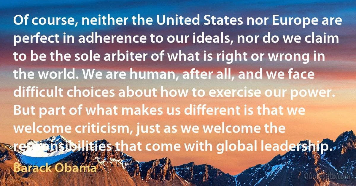 Of course, neither the United States nor Europe are perfect in adherence to our ideals, nor do we claim to be the sole arbiter of what is right or wrong in the world. We are human, after all, and we face difficult choices about how to exercise our power. But part of what makes us different is that we welcome criticism, just as we welcome the responsibilities that come with global leadership. (Barack Obama)