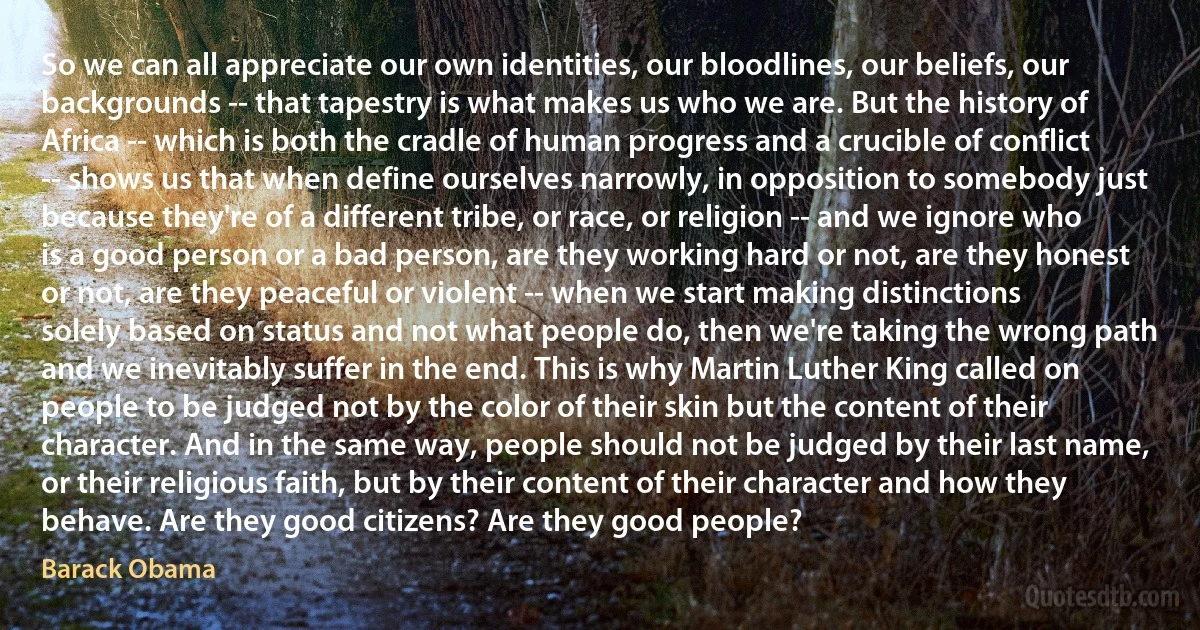 So we can all appreciate our own identities, our bloodlines, our beliefs, our backgrounds -- that tapestry is what makes us who we are. But the history of Africa -- which is both the cradle of human progress and a crucible of conflict -- shows us that when define ourselves narrowly, in opposition to somebody just because they're of a different tribe, or race, or religion -- and we ignore who is a good person or a bad person, are they working hard or not, are they honest or not, are they peaceful or violent -- when we start making distinctions solely based on status and not what people do, then we're taking the wrong path and we inevitably suffer in the end. This is why Martin Luther King called on people to be judged not by the color of their skin but the content of their character. And in the same way, people should not be judged by their last name, or their religious faith, but by their content of their character and how they behave. Are they good citizens? Are they good people? (Barack Obama)