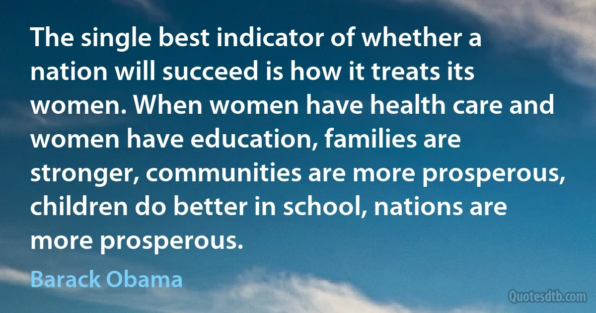 The single best indicator of whether a nation will succeed is how it treats its women. When women have health care and women have education, families are stronger, communities are more prosperous, children do better in school, nations are more prosperous. (Barack Obama)