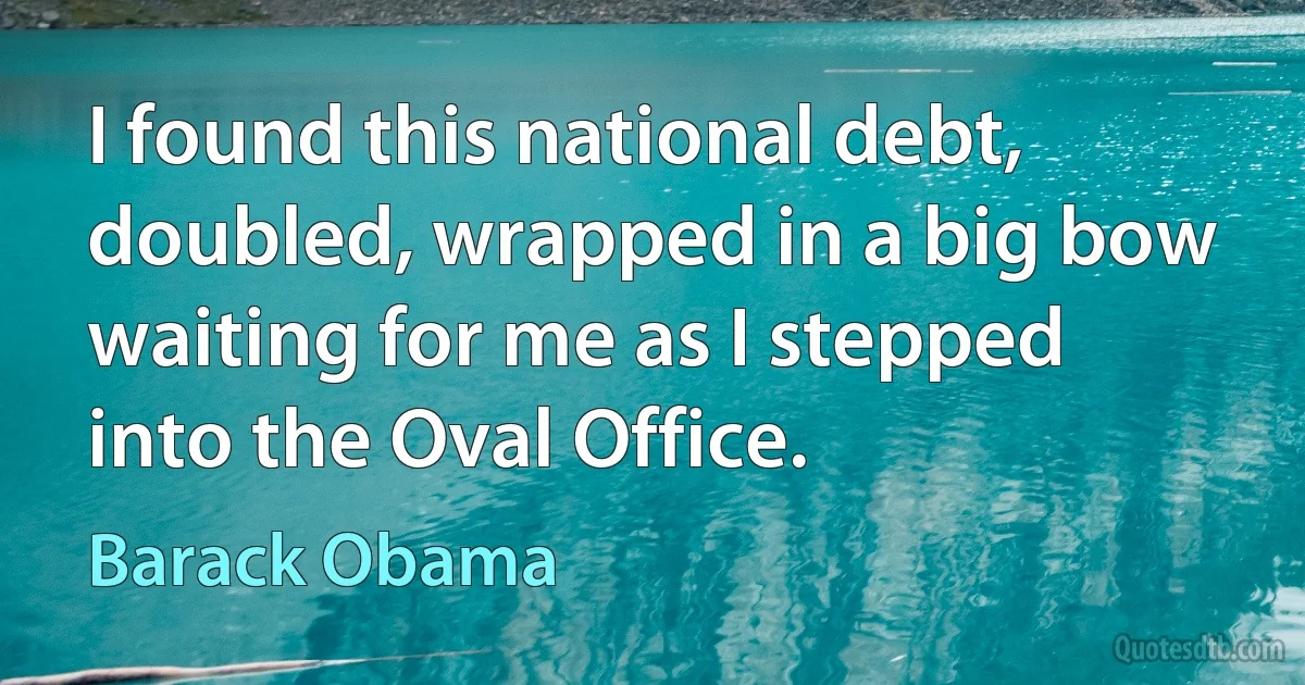 I found this national debt, doubled, wrapped in a big bow waiting for me as I stepped into the Oval Office. (Barack Obama)