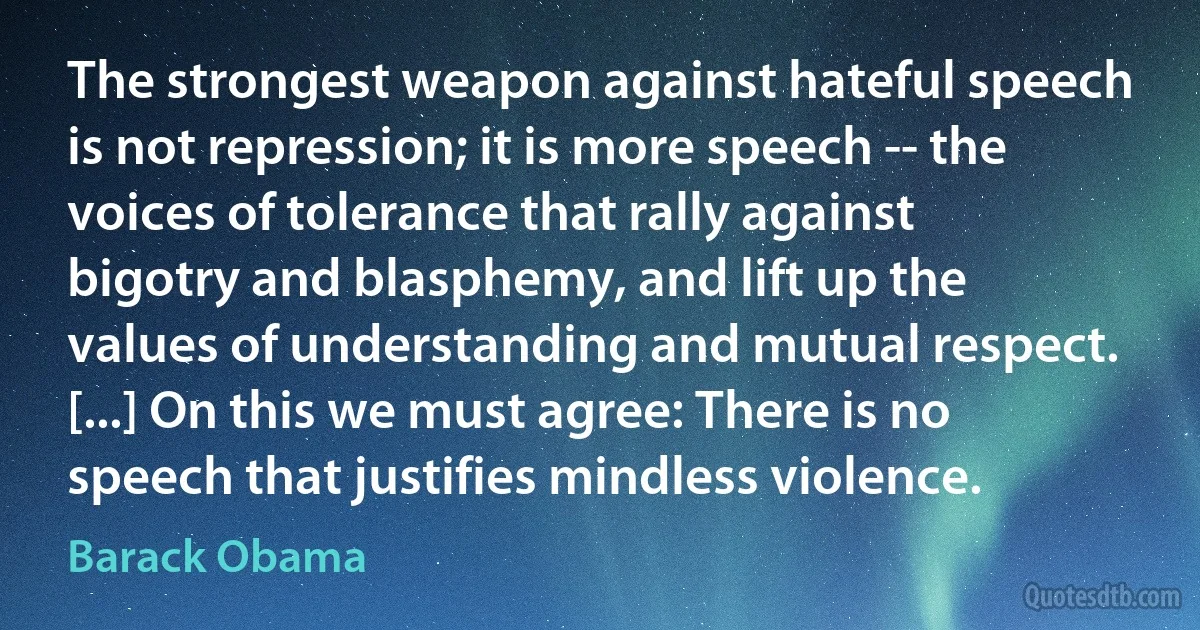 The strongest weapon against hateful speech is not repression; it is more speech -- the voices of tolerance that rally against bigotry and blasphemy, and lift up the values of understanding and mutual respect. [...] On this we must agree: There is no speech that justifies mindless violence. (Barack Obama)