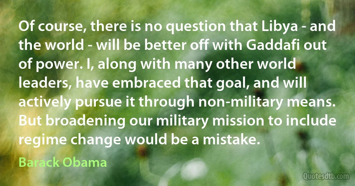 Of course, there is no question that Libya - and the world - will be better off with Gaddafi out of power. I, along with many other world leaders, have embraced that goal, and will actively pursue it through non-military means. But broadening our military mission to include regime change would be a mistake. (Barack Obama)