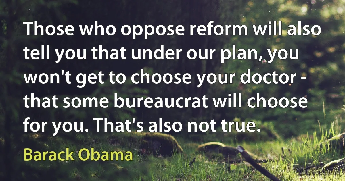 Those who oppose reform will also tell you that under our plan, you won't get to choose your doctor - that some bureaucrat will choose for you. That's also not true. (Barack Obama)