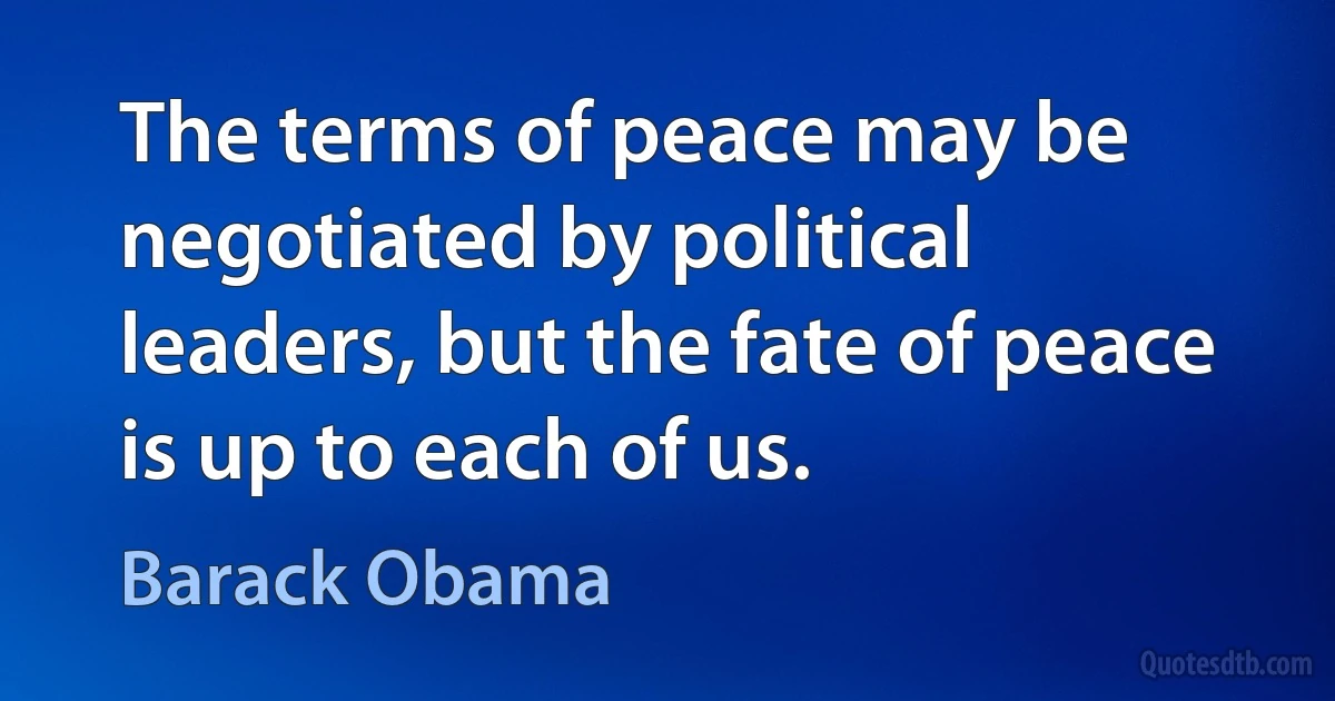 The terms of peace may be negotiated by political leaders, but the fate of peace is up to each of us. (Barack Obama)