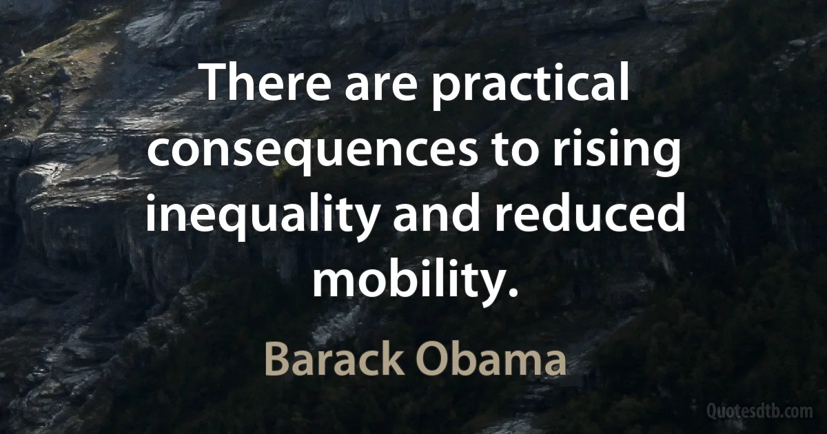 There are practical consequences to rising inequality and reduced mobility. (Barack Obama)