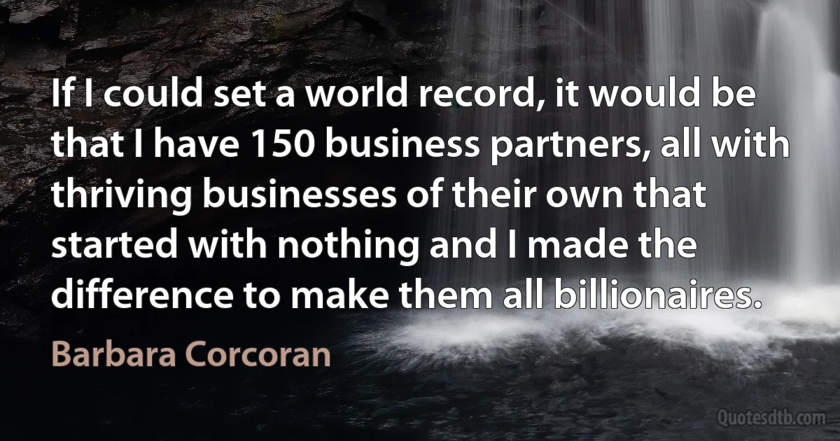 If I could set a world record, it would be that I have 150 business partners, all with thriving businesses of their own that started with nothing and I made the difference to make them all billionaires. (Barbara Corcoran)