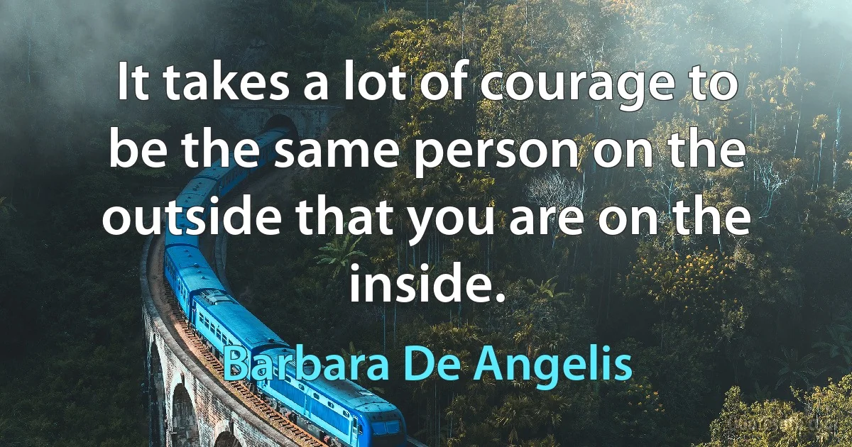 It takes a lot of courage to be the same person on the outside that you are on the inside. (Barbara De Angelis)