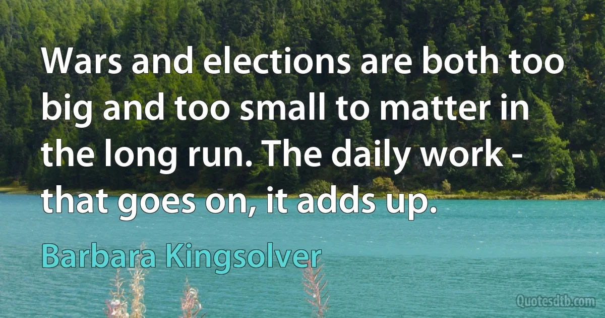 Wars and elections are both too big and too small to matter in the long run. The daily work - that goes on, it adds up. (Barbara Kingsolver)