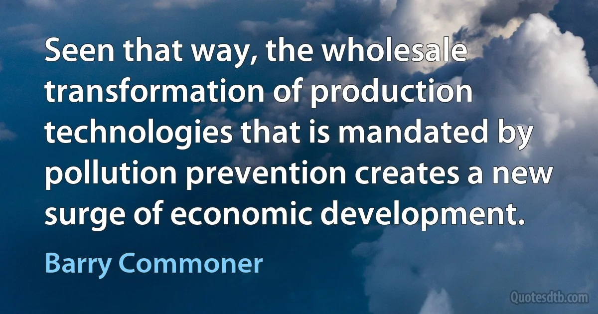 Seen that way, the wholesale transformation of production technologies that is mandated by pollution prevention creates a new surge of economic development. (Barry Commoner)