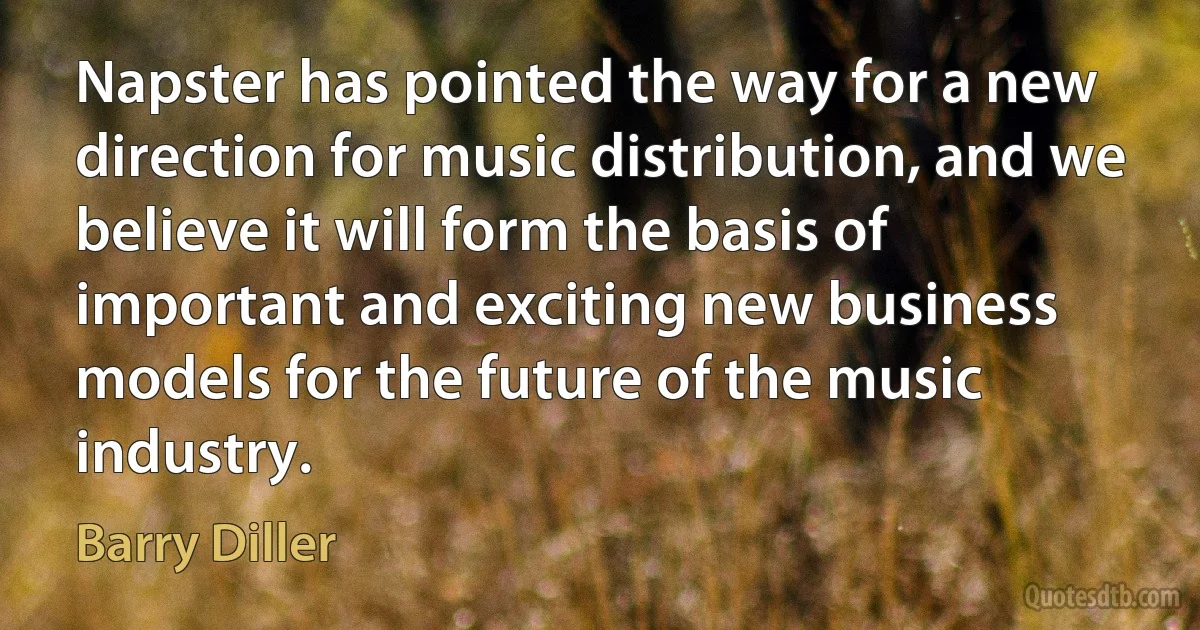 Napster has pointed the way for a new direction for music distribution, and we believe it will form the basis of important and exciting new business models for the future of the music industry. (Barry Diller)