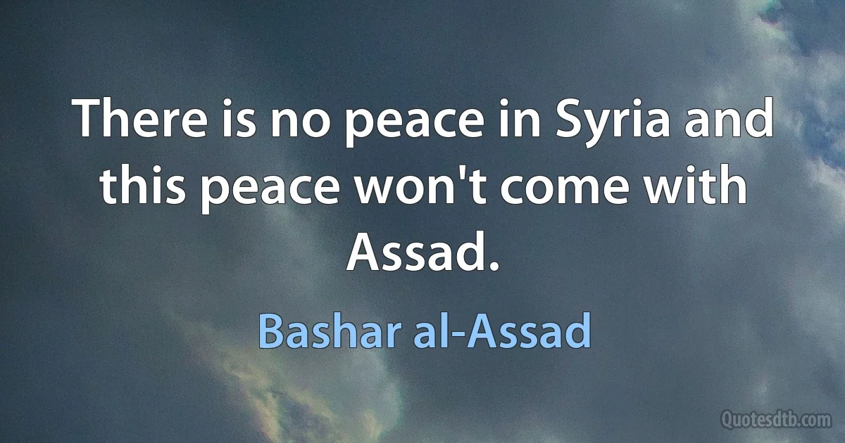 There is no peace in Syria and this peace won't come with Assad. (Bashar al-Assad)