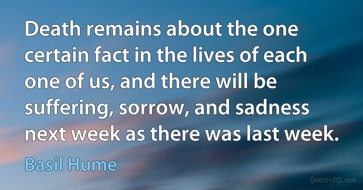 Death remains about the one certain fact in the lives of each one of us, and there will be suffering, sorrow, and sadness next week as there was last week. (Basil Hume)