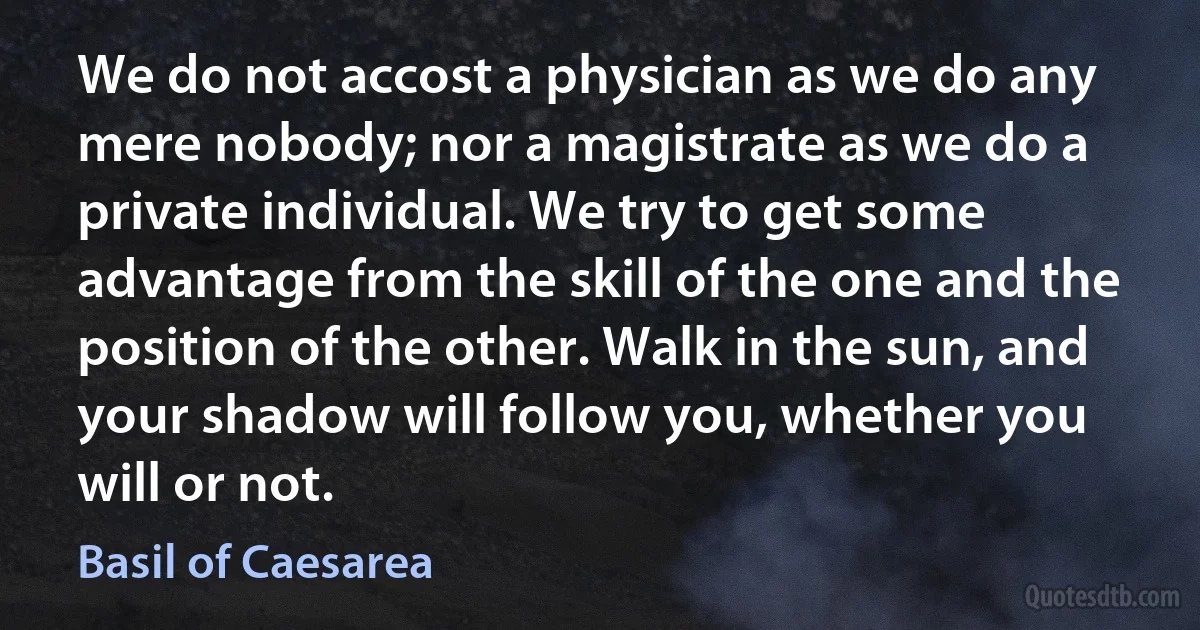 We do not accost a physician as we do any mere nobody; nor a magistrate as we do a private individual. We try to get some advantage from the skill of the one and the position of the other. Walk in the sun, and your shadow will follow you, whether you will or not. (Basil of Caesarea)