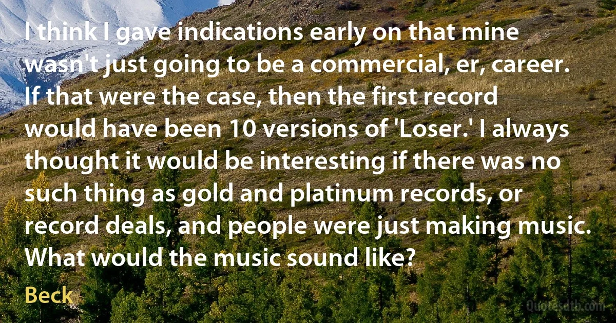 I think I gave indications early on that mine wasn't just going to be a commercial, er, career. If that were the case, then the first record would have been 10 versions of 'Loser.' I always thought it would be interesting if there was no such thing as gold and platinum records, or record deals, and people were just making music. What would the music sound like? (Beck)