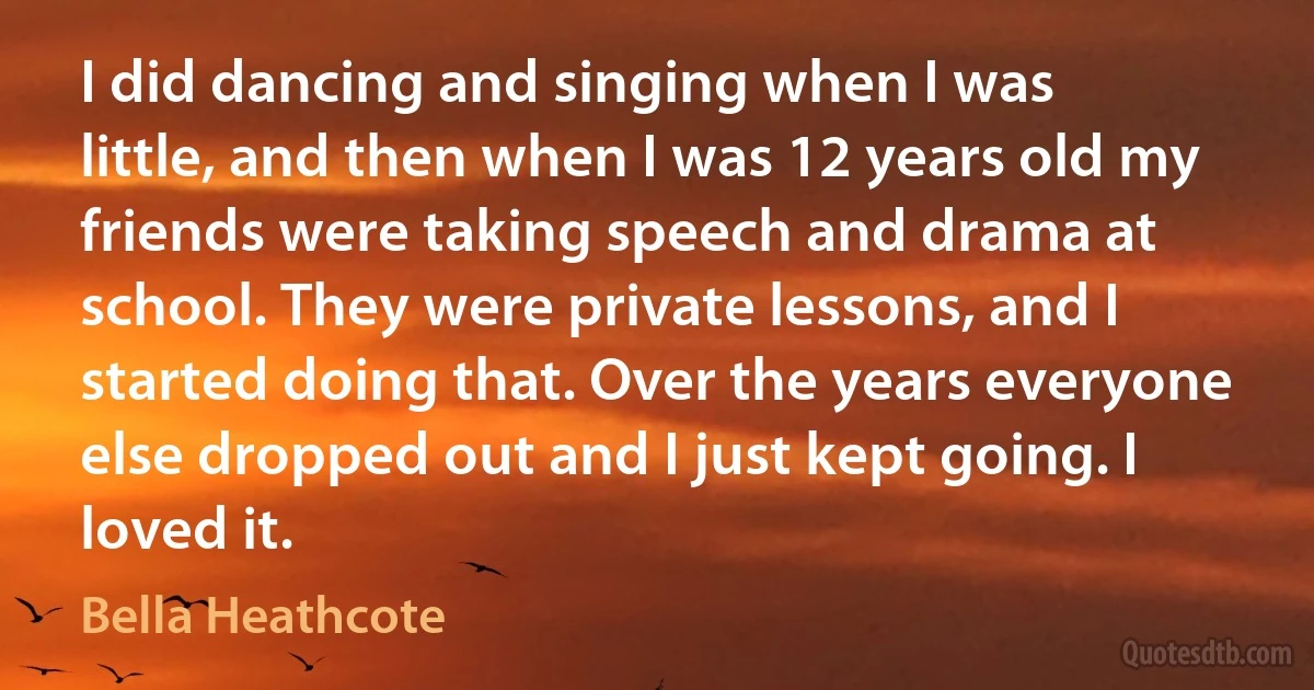 I did dancing and singing when I was little, and then when I was 12 years old my friends were taking speech and drama at school. They were private lessons, and I started doing that. Over the years everyone else dropped out and I just kept going. I loved it. (Bella Heathcote)