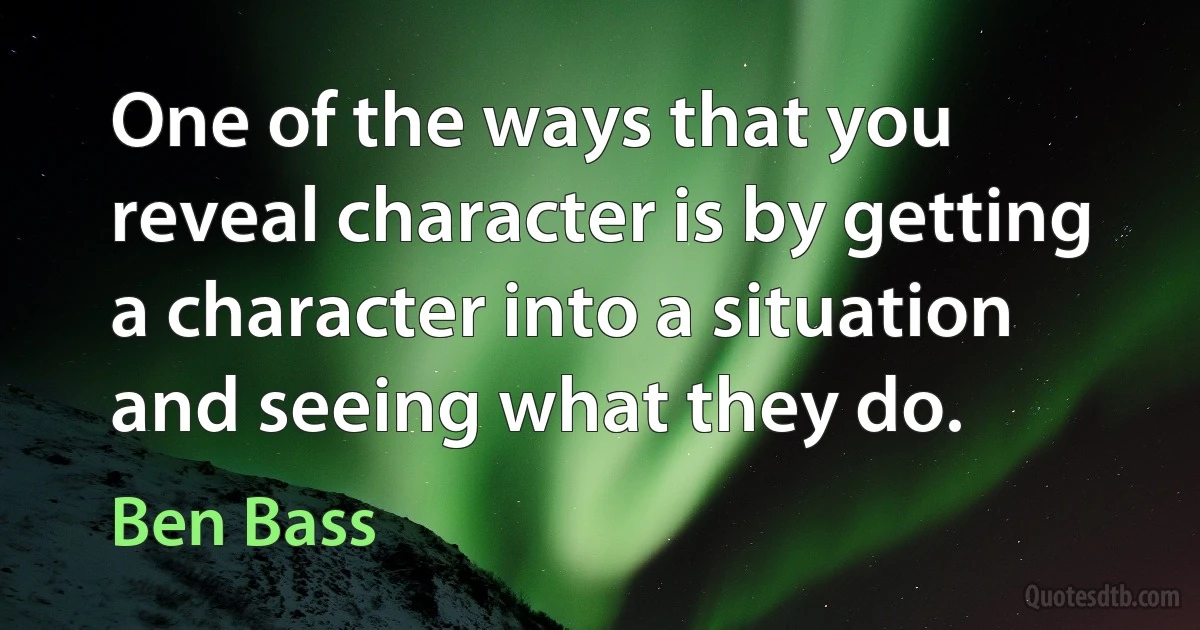 One of the ways that you reveal character is by getting a character into a situation and seeing what they do. (Ben Bass)