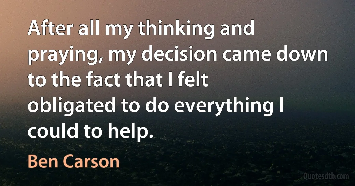 After all my thinking and praying, my decision came down to the fact that I felt obligated to do everything I could to help. (Ben Carson)