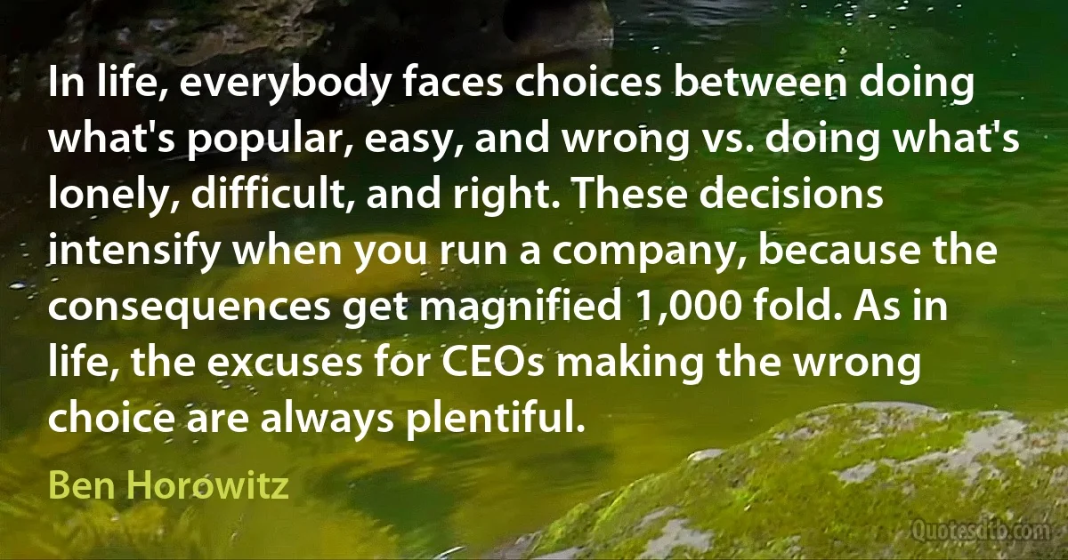 In life, everybody faces choices between doing what's popular, easy, and wrong vs. doing what's lonely, difficult, and right. These decisions intensify when you run a company, because the consequences get magnified 1,000 fold. As in life, the excuses for CEOs making the wrong choice are always plentiful. (Ben Horowitz)