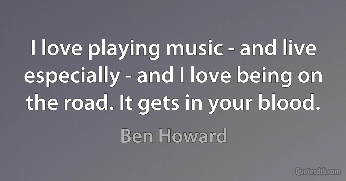 I love playing music - and live especially - and I love being on the road. It gets in your blood. (Ben Howard)