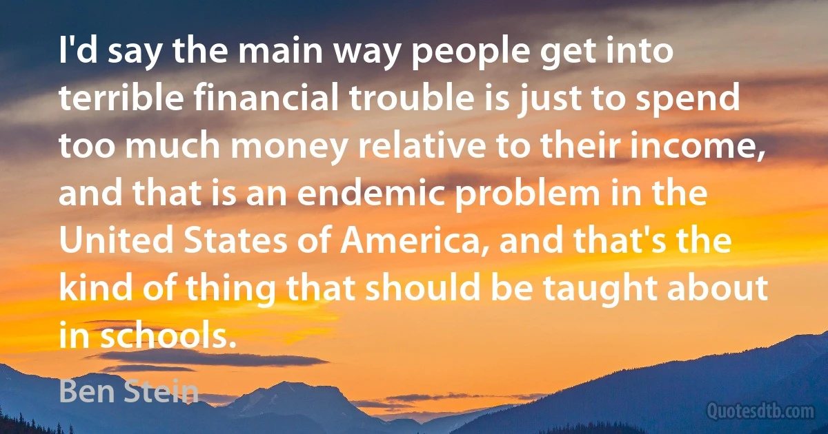 I'd say the main way people get into terrible financial trouble is just to spend too much money relative to their income, and that is an endemic problem in the United States of America, and that's the kind of thing that should be taught about in schools. (Ben Stein)