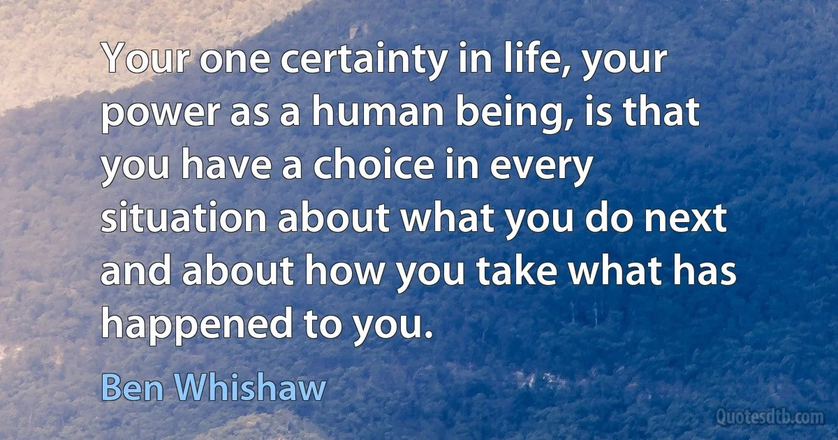 Your one certainty in life, your power as a human being, is that you have a choice in every situation about what you do next and about how you take what has happened to you. (Ben Whishaw)