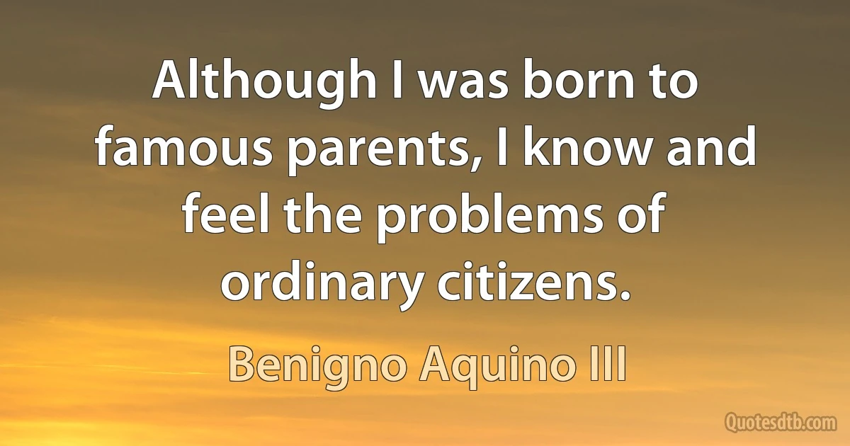 Although I was born to famous parents, I know and feel the problems of ordinary citizens. (Benigno Aquino III)